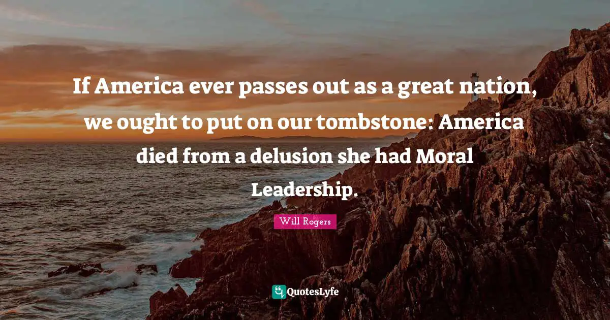 If America ever passes out as a great nation, we ought to put on our tombstone: America died from a delusion she had Moral Leadership.