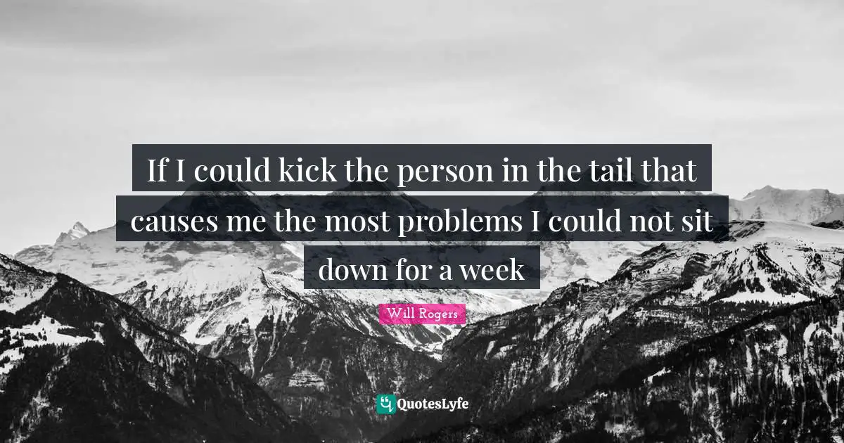 If I could kick the person in the tail that causes me the most problems I could not sit down for a week