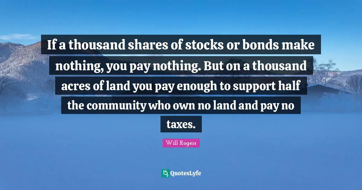 If a thousand shares of stocks or bonds make nothing, you pay nothing. But on a thousand acres of land you pay enough to support half the community who own no land and pay no taxes.
