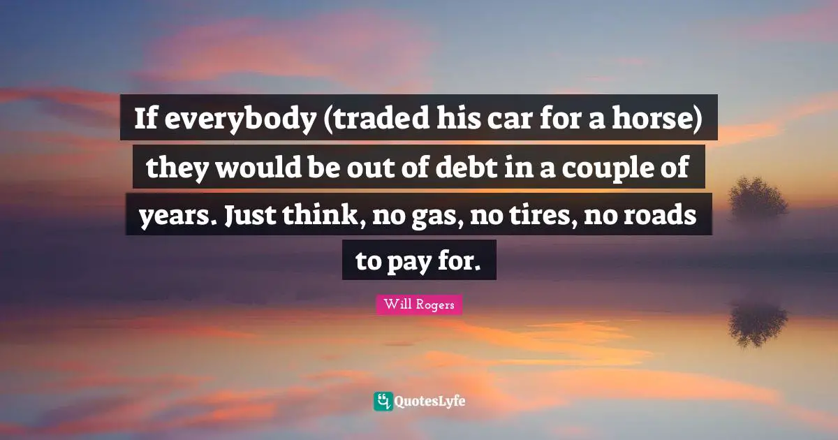 If everybody (traded his car for a horse) they would be out of debt in a couple of years. Just think, no gas, no tires, no roads to pay for.