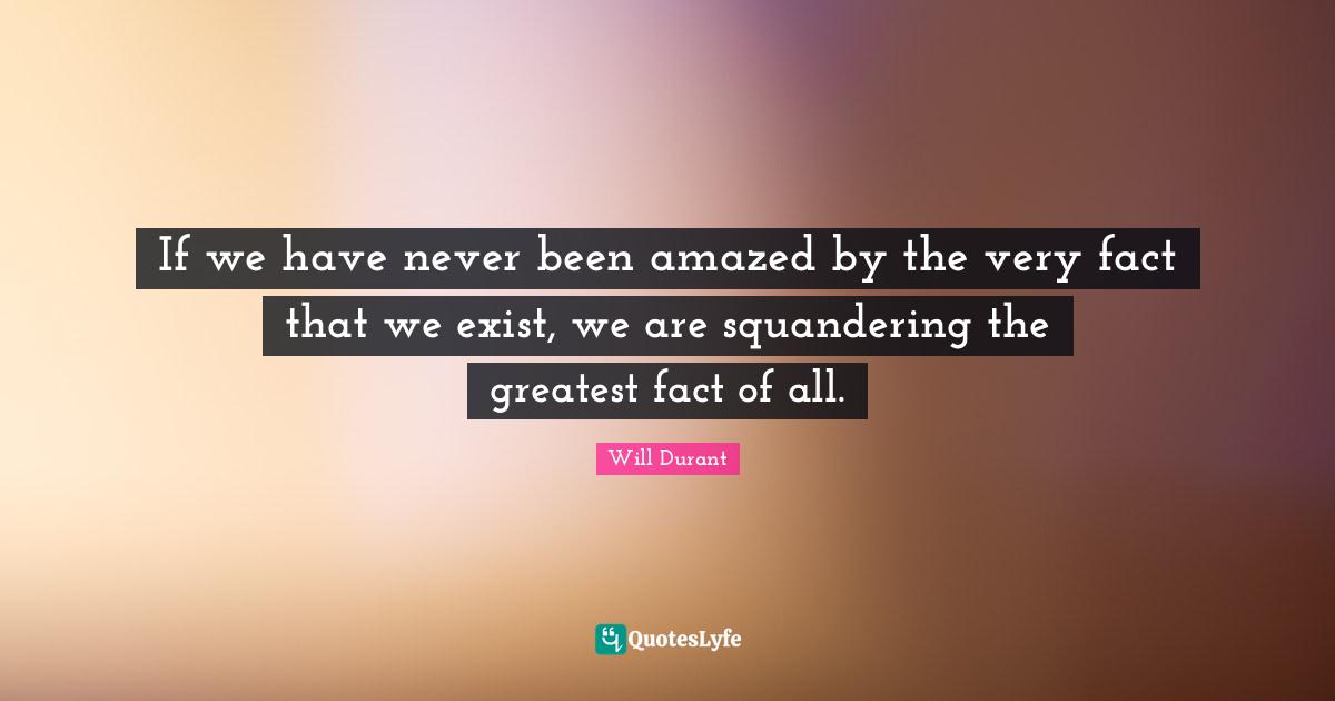 If we have never been amazed by the very fact that we exist, we are squandering the greatest fact of all.