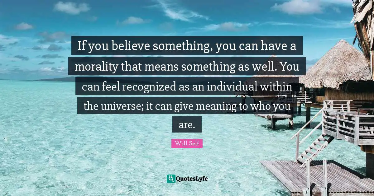 If you believe something, you can have a morality that means something as well. You can feel recognized as an individual within the universe; it can give meaning to who you are.