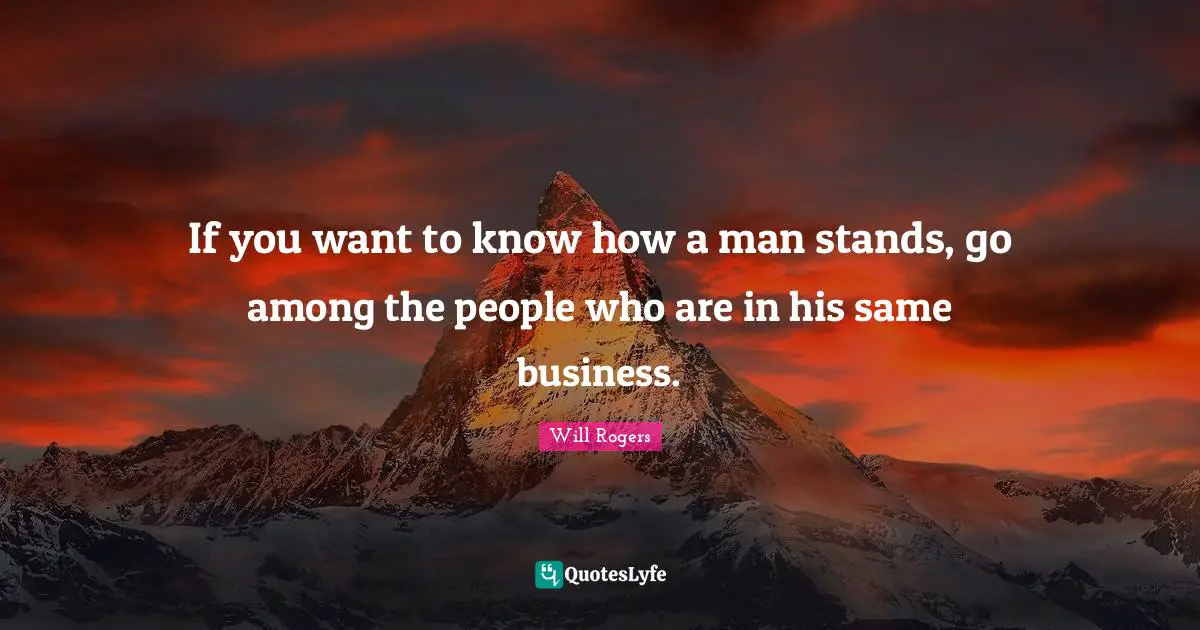 If you want to know how a man stands, go among the people who are in his same business.