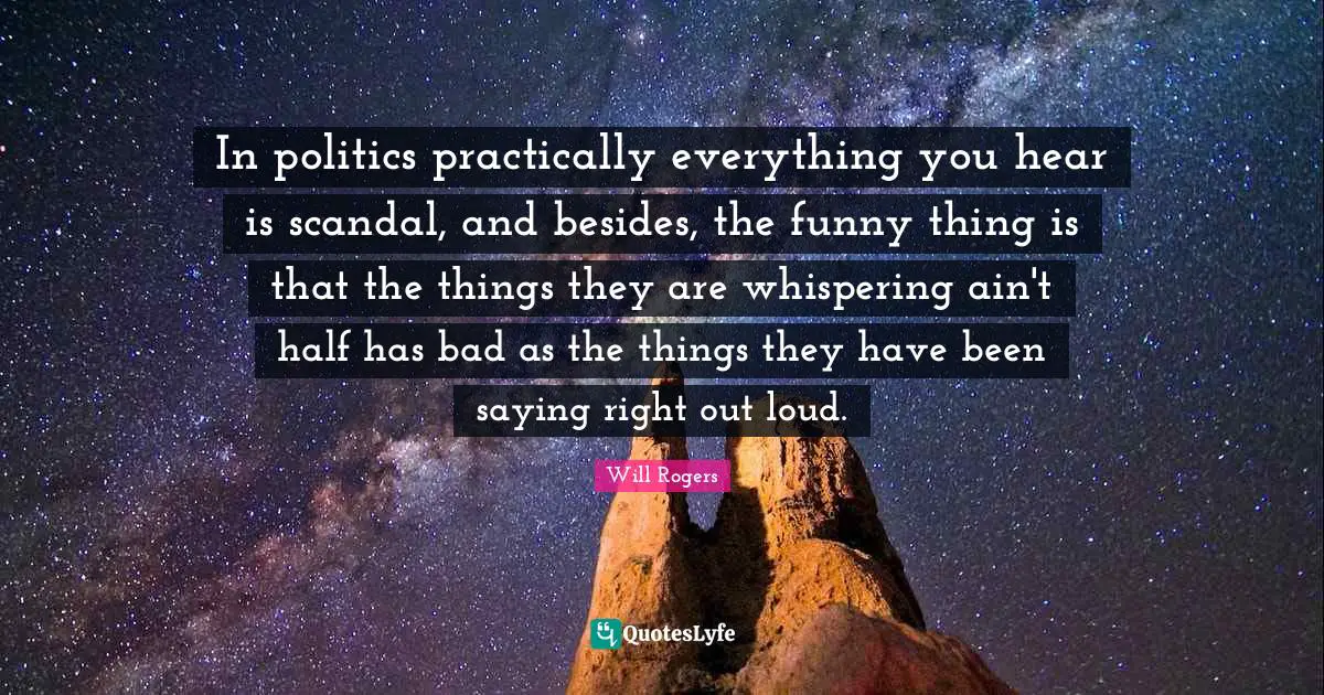 In politics practically everything you hear is scandal, and besides, the funny thing is that the things they are whispering ain't half has bad as the things they have been saying right out loud.