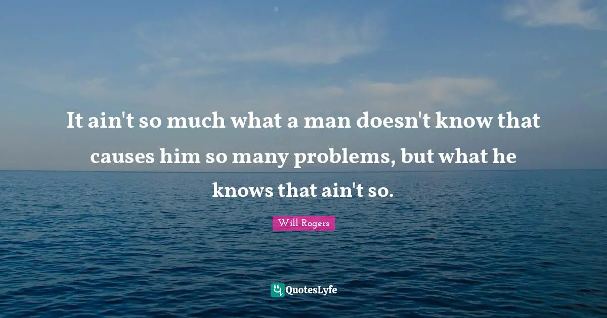 It ain't so much what a man doesn't know that causes him so many problems, but what he knows that ain't so.