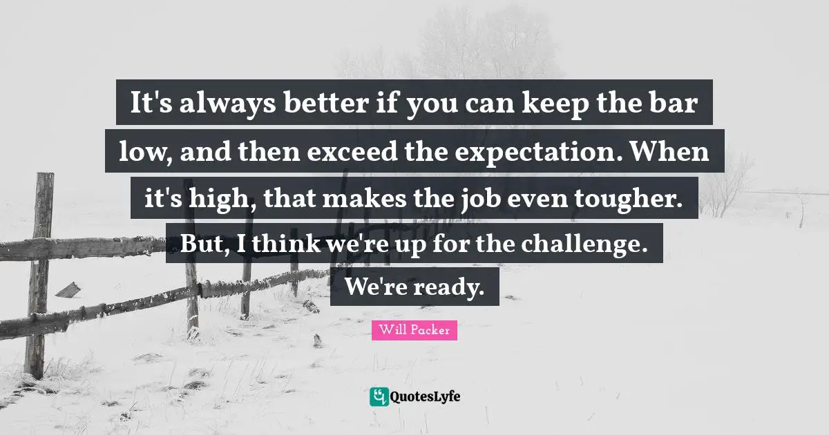 It's always better if you can keep the bar low, and then exceed the expectation. When it's high, that makes the job even tougher. But, I think we're up for the challenge. We're ready.