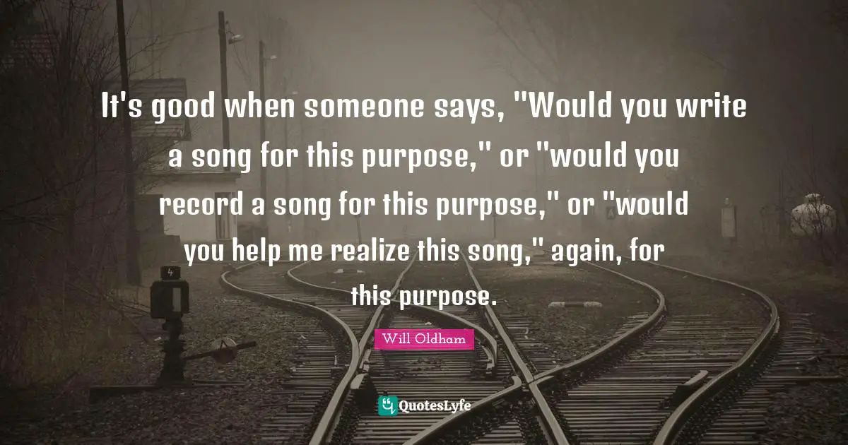 J. H. Oldham Quotes: "It's good when someone says, "Would you write a song for this purpose," or "would you record a song for this purpose," or "would you help me realize this song," again, for this purpose."
