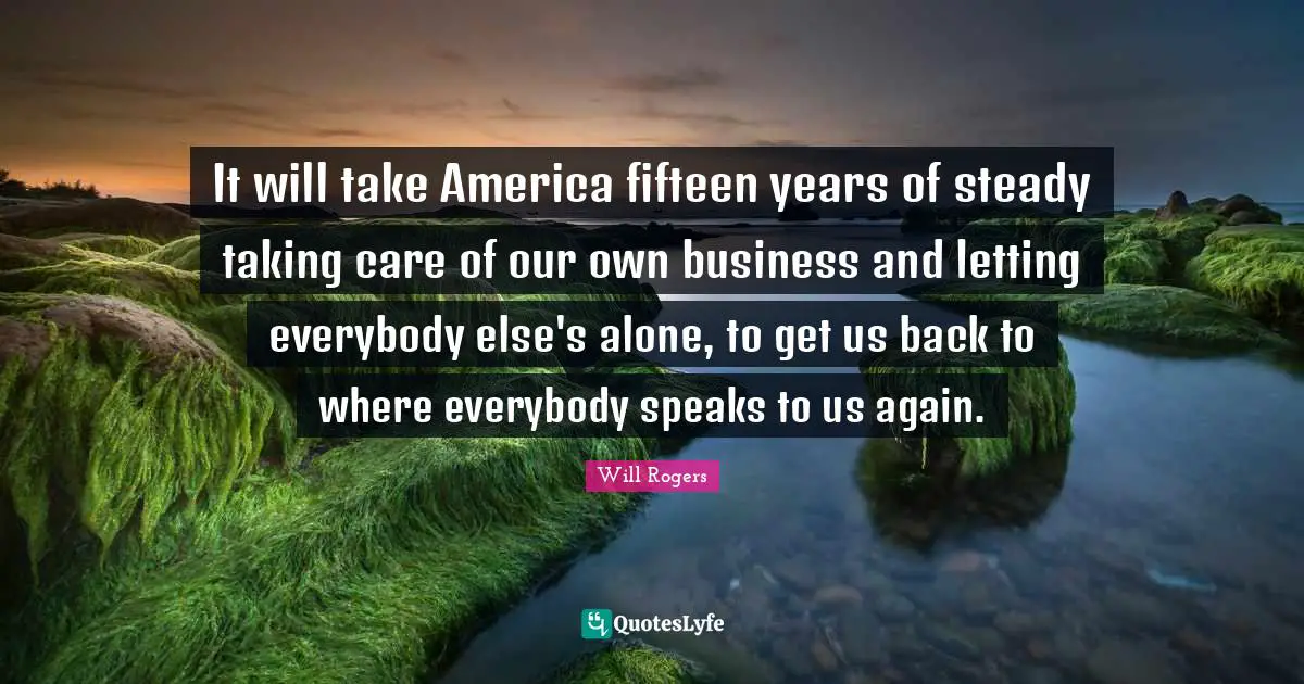 It will take America fifteen years of steady taking care of our own business and letting everybody else's alone, to get us back to where everybody speaks to us again.