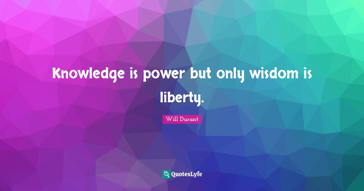 Knowledge is power but only wisdom is liberty.