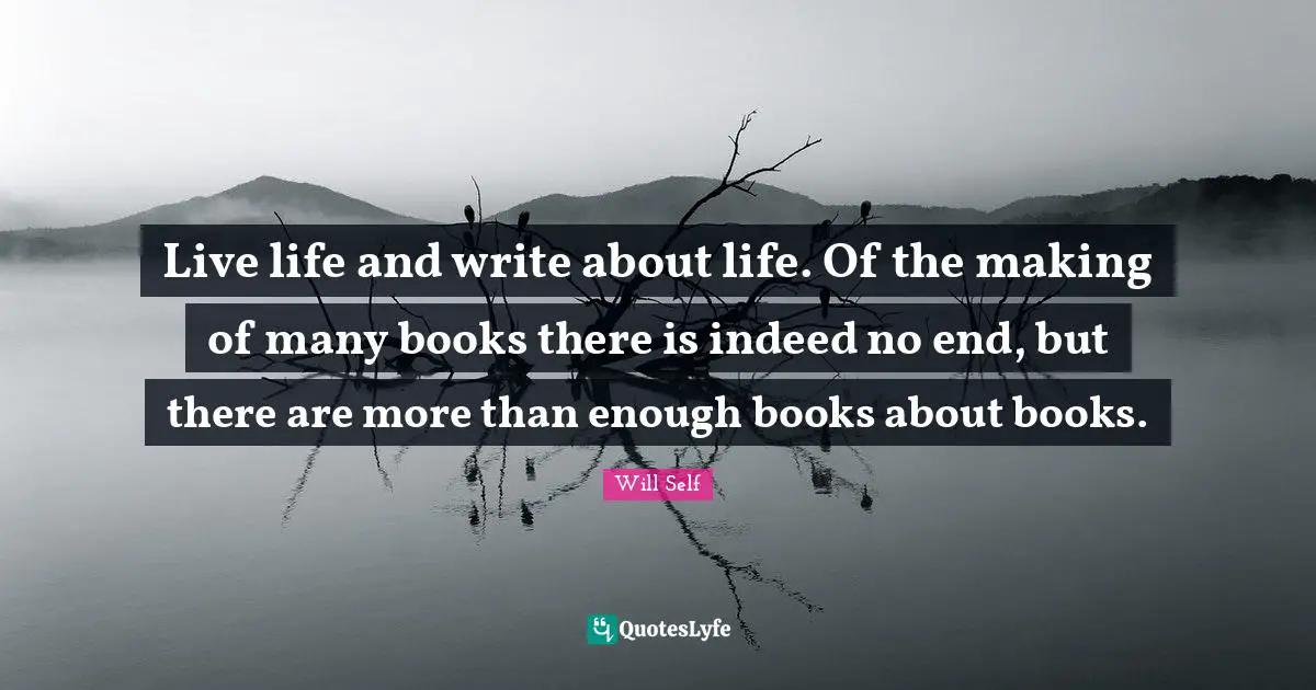 Live life and write about life. Of the making of many books there is indeed no end, but there are more than enough books about books.