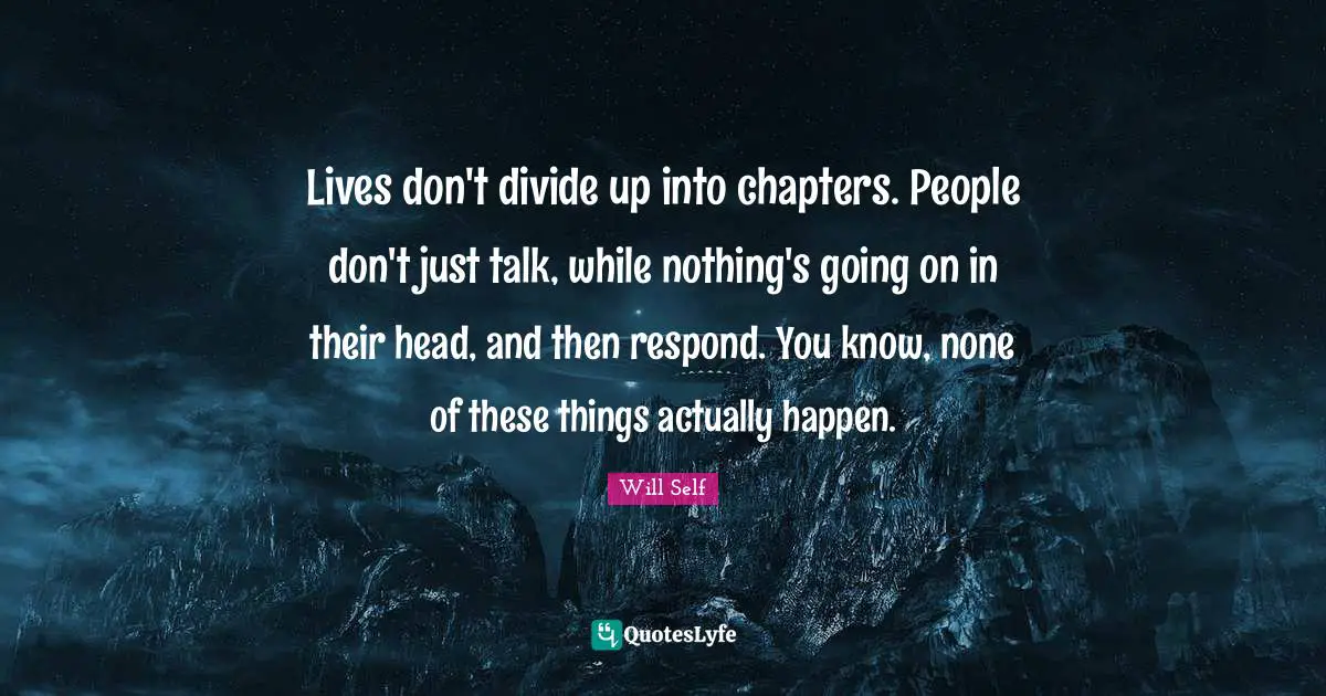 Lives don't divide up into chapters. People don't just talk, while nothing's going on in their head, and then respond. You know, none of these things actually happen.
