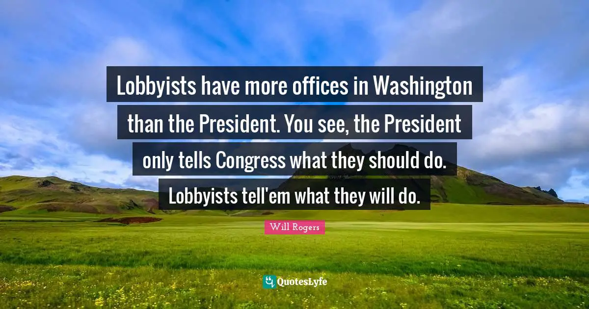 Lobbyists have more offices in Washington than the President. You see, the President only tells Congress what they should do. Lobbyists tell'em what they will do.