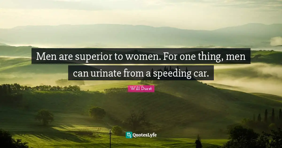 Men are superior to women. For one thing, men can urinate from a speeding car.