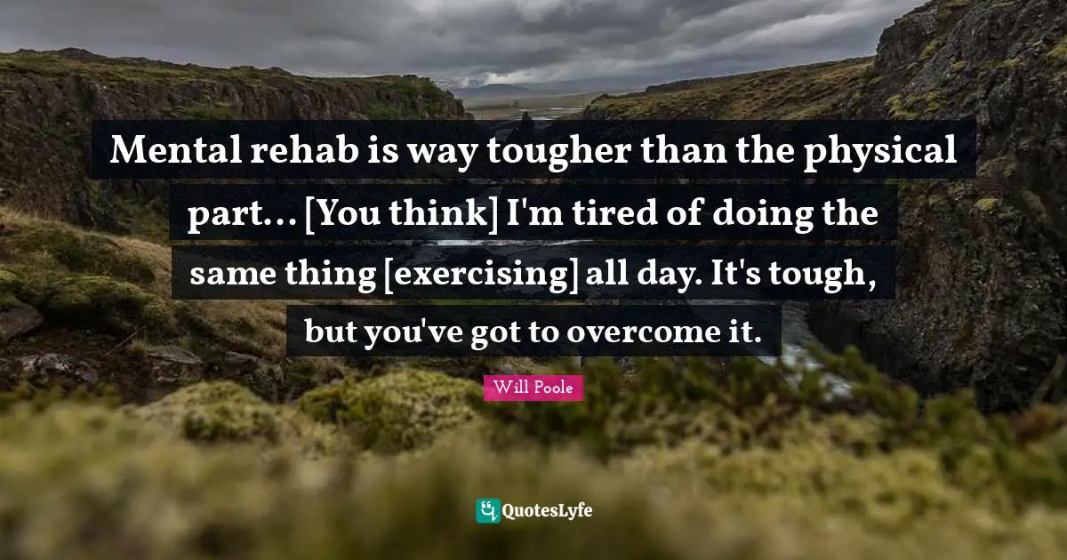 Rehab Quotes: "Mental rehab is way tougher than the physical part... [You think] I'm tired of doing the same thing [exercising] all day. It's tough, but you've got to overcome it."