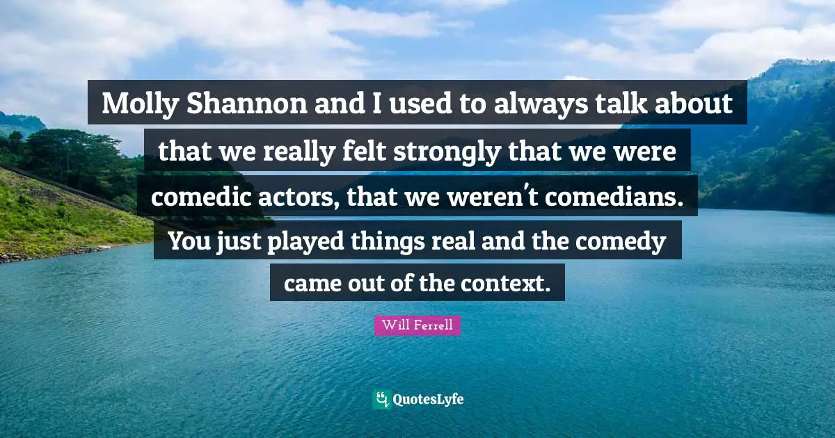 Molly Shannon and I used to always talk about that we really felt strongly that we were comedic actors, that we weren't comedians. You just played things real and the comedy came out of the context.