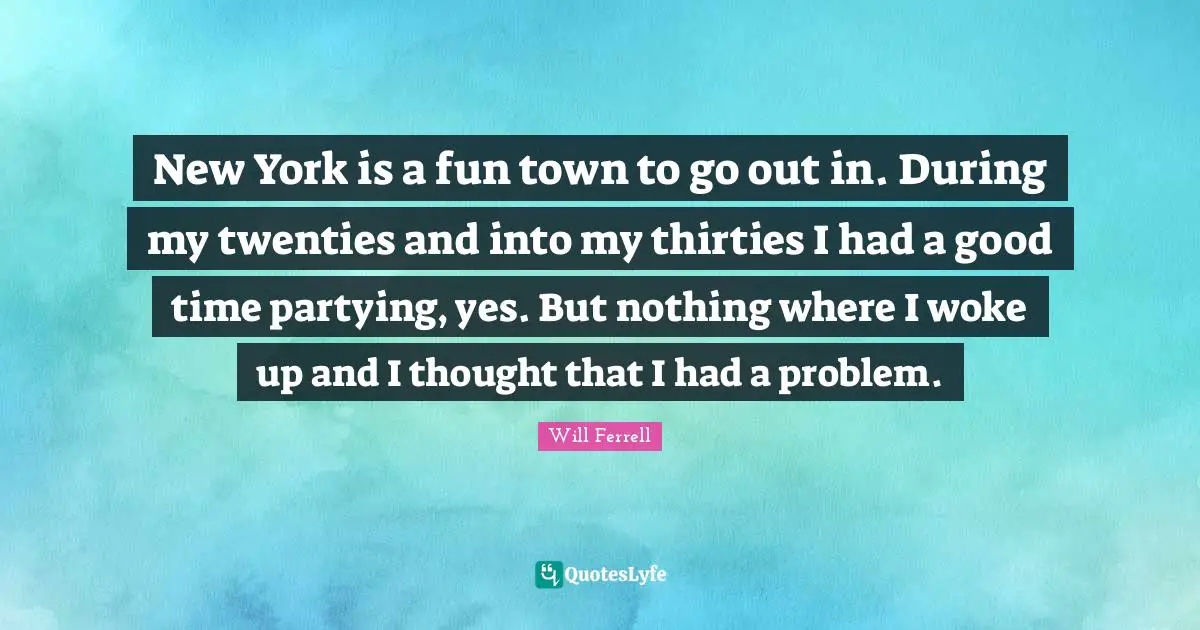 New York is a fun town to go out in. During my twenties and into my thirties I had a good time partying, yes. But nothing where I woke up and I thought that I had a problem.