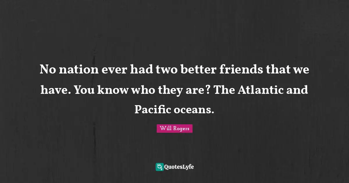 No nation ever had two better friends that we have. You know who they are? The Atlantic and Pacific oceans.