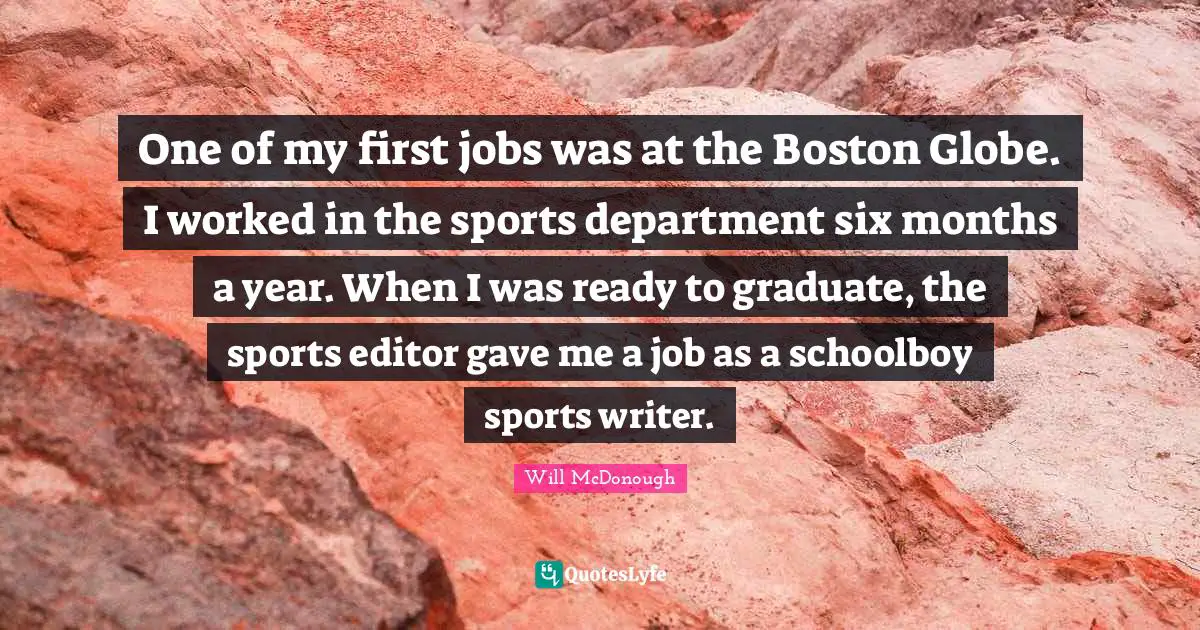 One of my first jobs was at the Boston Globe. I worked in the sports department six months a year. When I was ready to graduate, the sports editor gave me a job as a schoolboy sports writer.