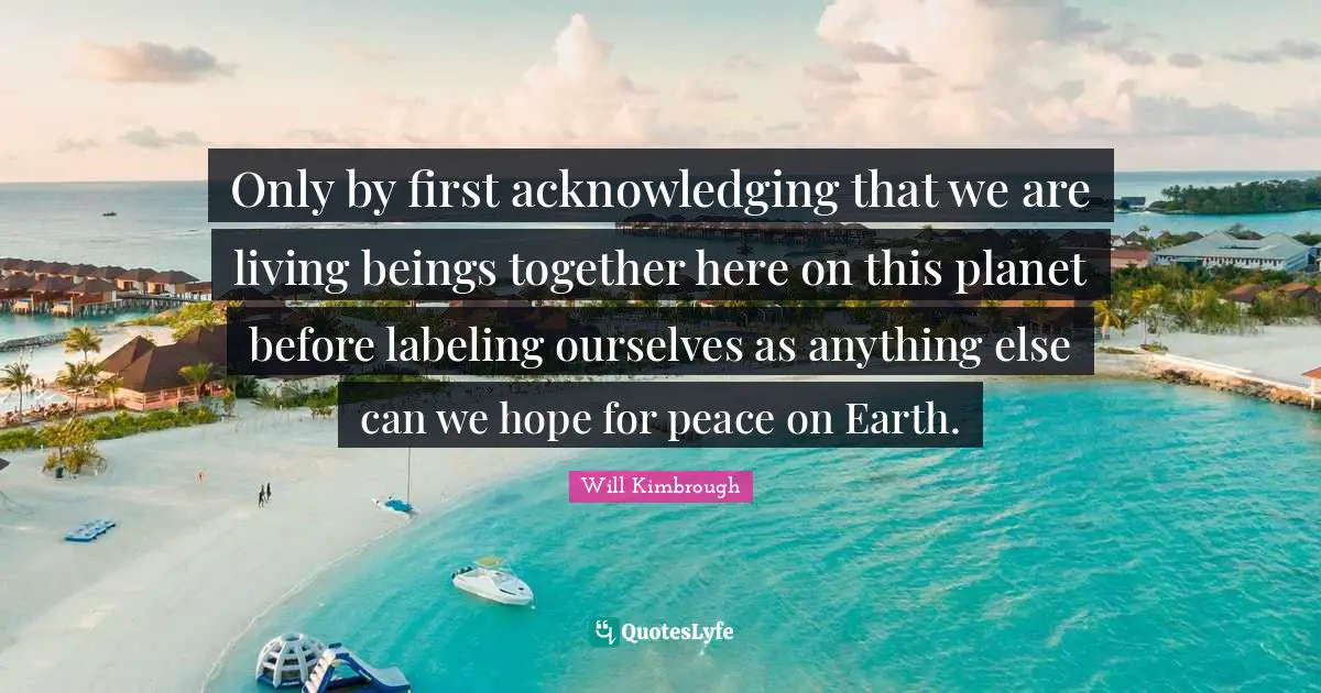Only by first acknowledging that we are living beings together here on this planet before labeling ourselves as anything else can we hope for peace on Earth.