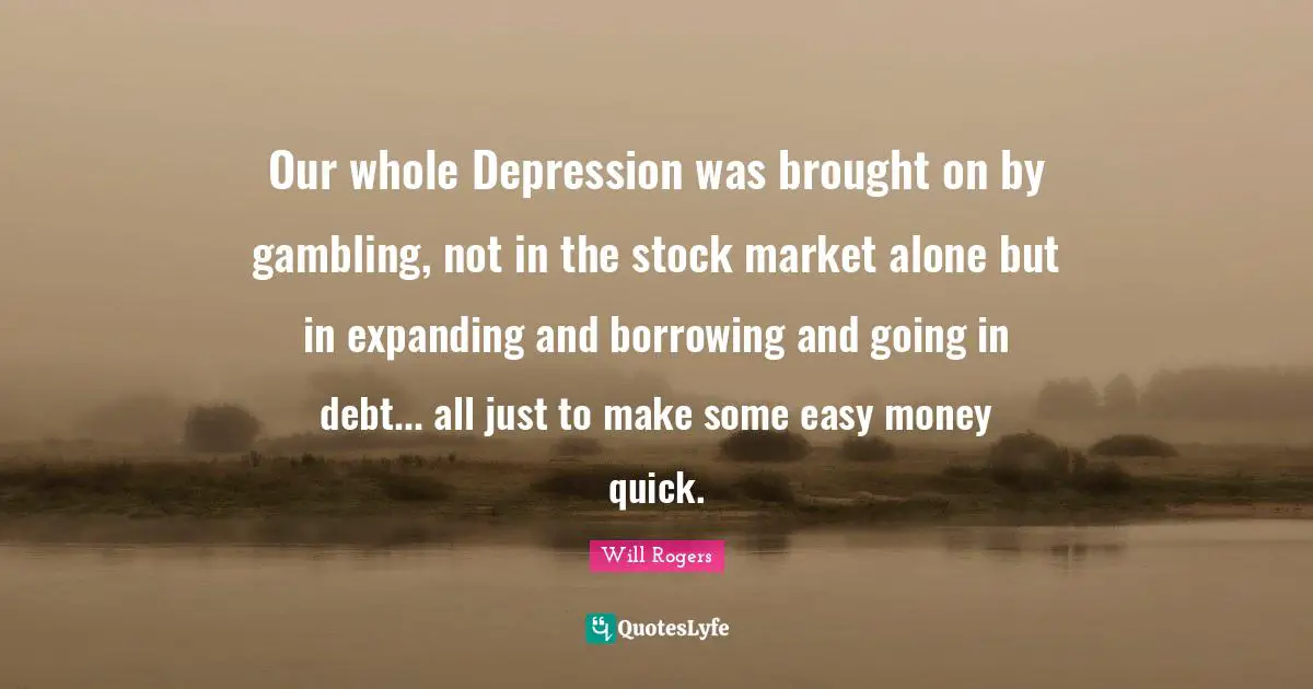 Our whole Depression was brought on by gambling, not in the stock market alone but in expanding and borrowing and going in debt... all just to make some easy money quick.