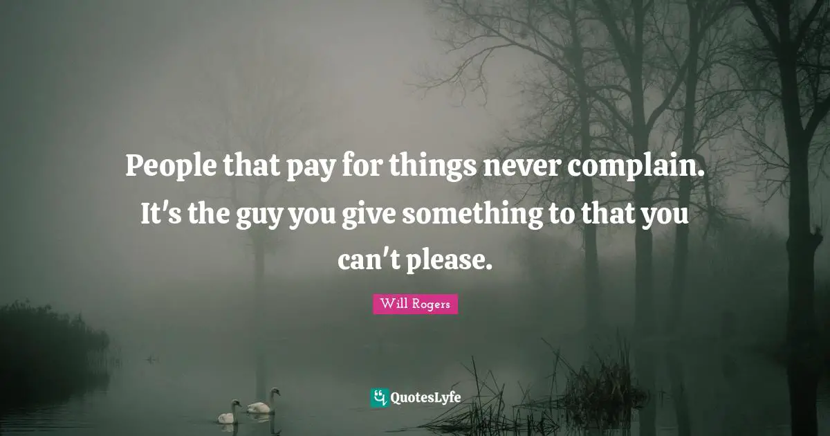 People that pay for things never complain. It's the guy you give something to that you can't please.