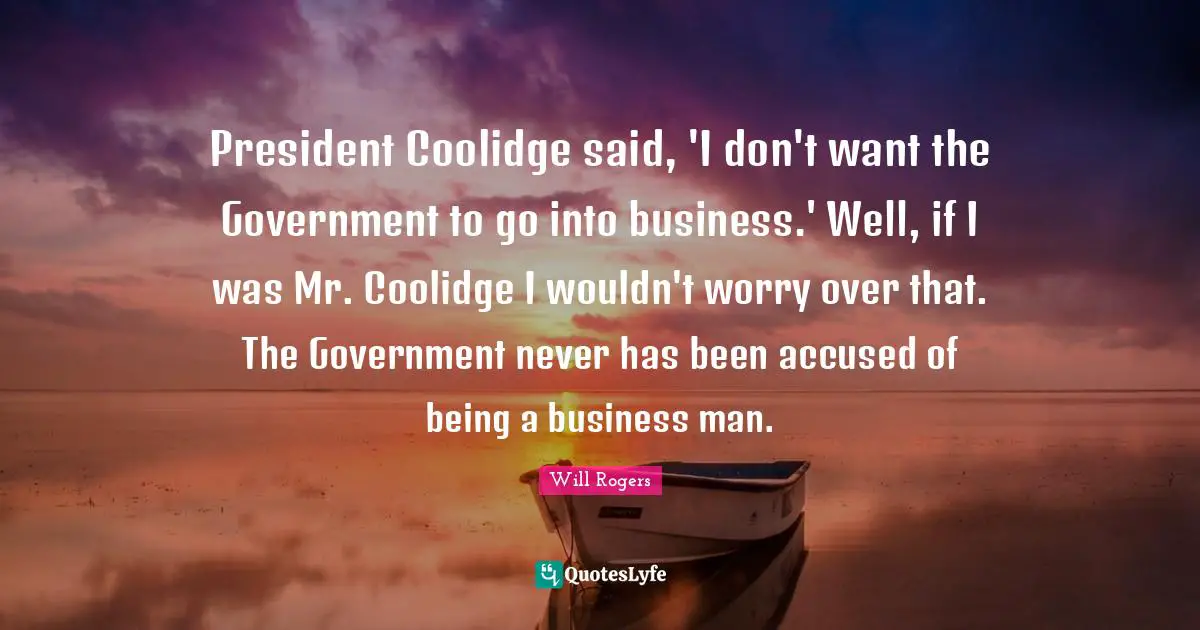 President Coolidge said, 'I don't want the Government to go into business.' Well, if I was Mr. Coolidge I wouldn't worry over that. The Government never has been accused of being a business man.