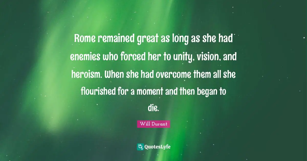 Rome remained great as long as she had enemies who forced her to unity, vision, and heroism. When she had overcome them all she flourished for a moment and then began to die.