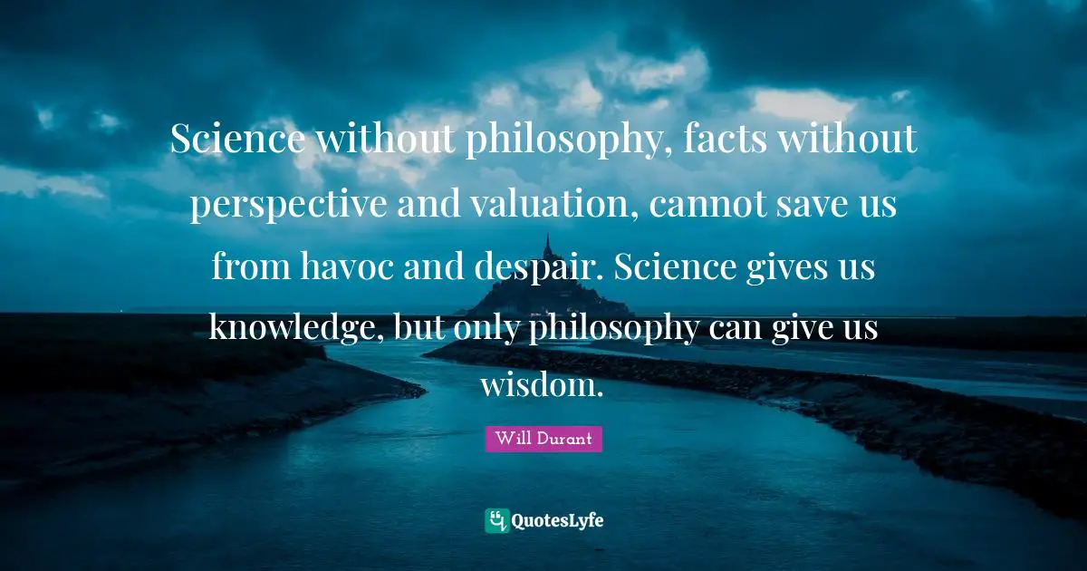 Science without philosophy, facts without perspective and valuation, cannot save us from havoc and despair. Science gives us knowledge, but only philosophy can give us wisdom.