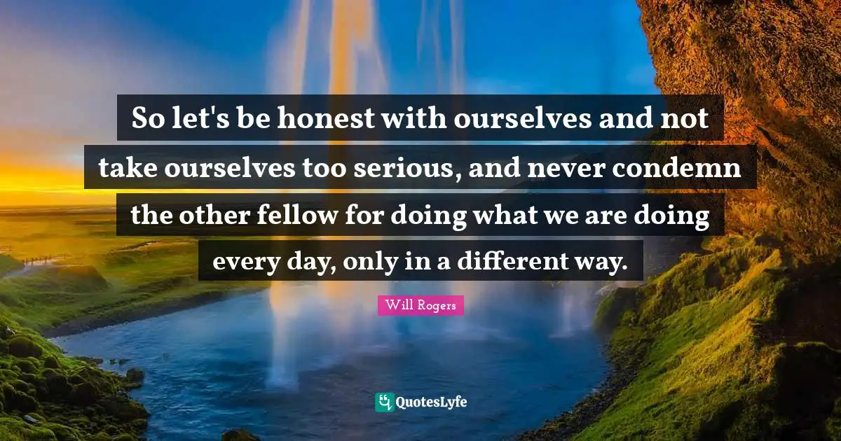 So let's be honest with ourselves and not take ourselves too serious, and never condemn the other fellow for doing what we are doing every day, only in a different way.