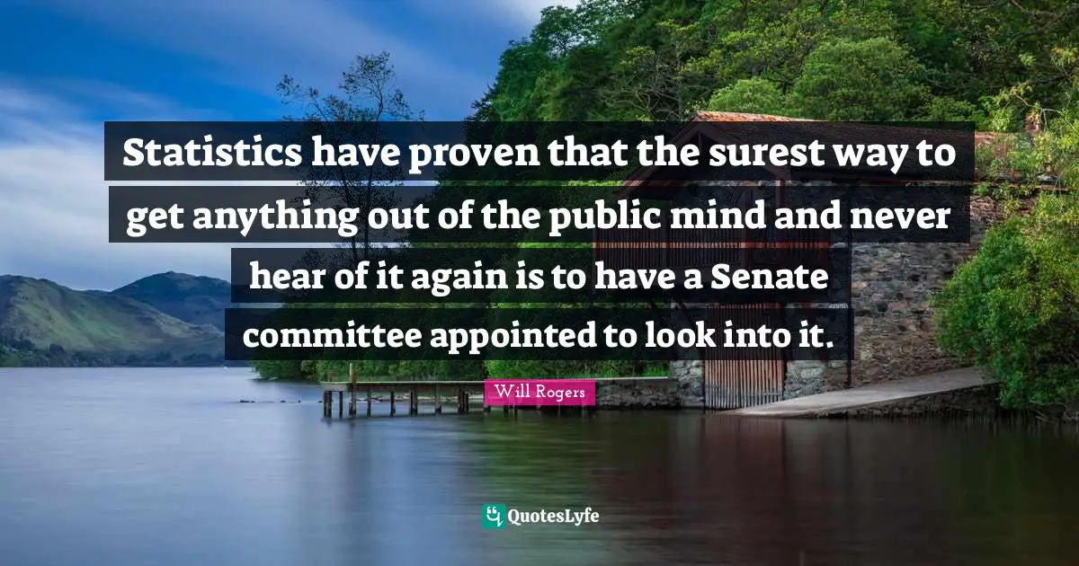 Statistics have proven that the surest way to get anything out of the public mind and never hear of it again is to have a Senate committee appointed to look into it.