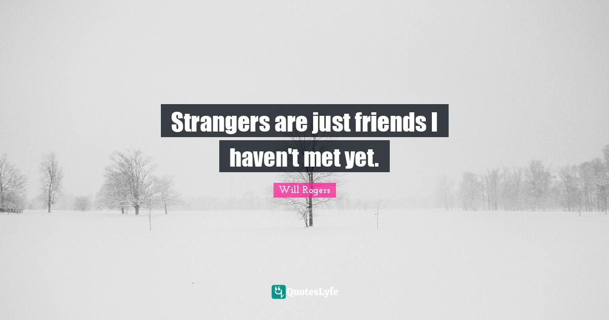 Strangers are just friends I haven't met yet.