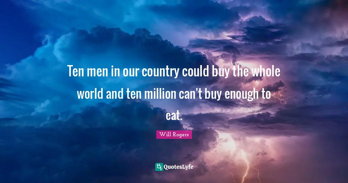 Ten men in our country could buy the whole world and ten million can't buy enough to eat.