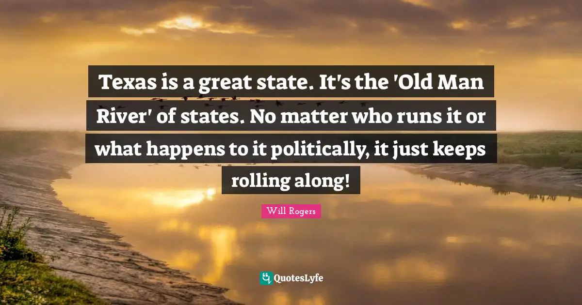 Texas is a great state. It's the 'Old Man River' of states. No matter who runs it or what happens to it politically, it just keeps rolling along!
