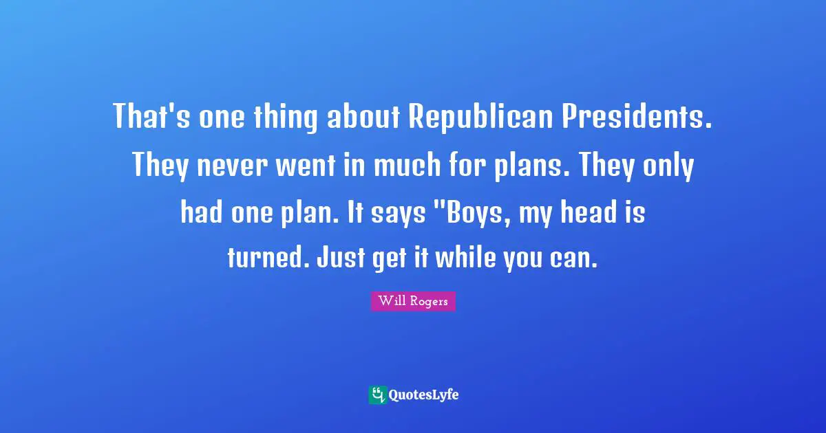 That's one thing about Republican Presidents. They never went in much for plans. They only had one plan. It says "Boys, my head is turned. Just get it while you can.