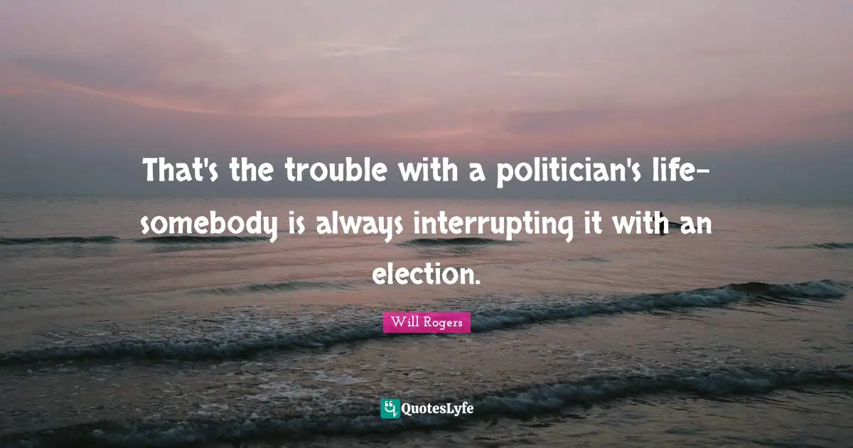 That's the trouble with a politician's life-somebody is always interrupting it with an election.