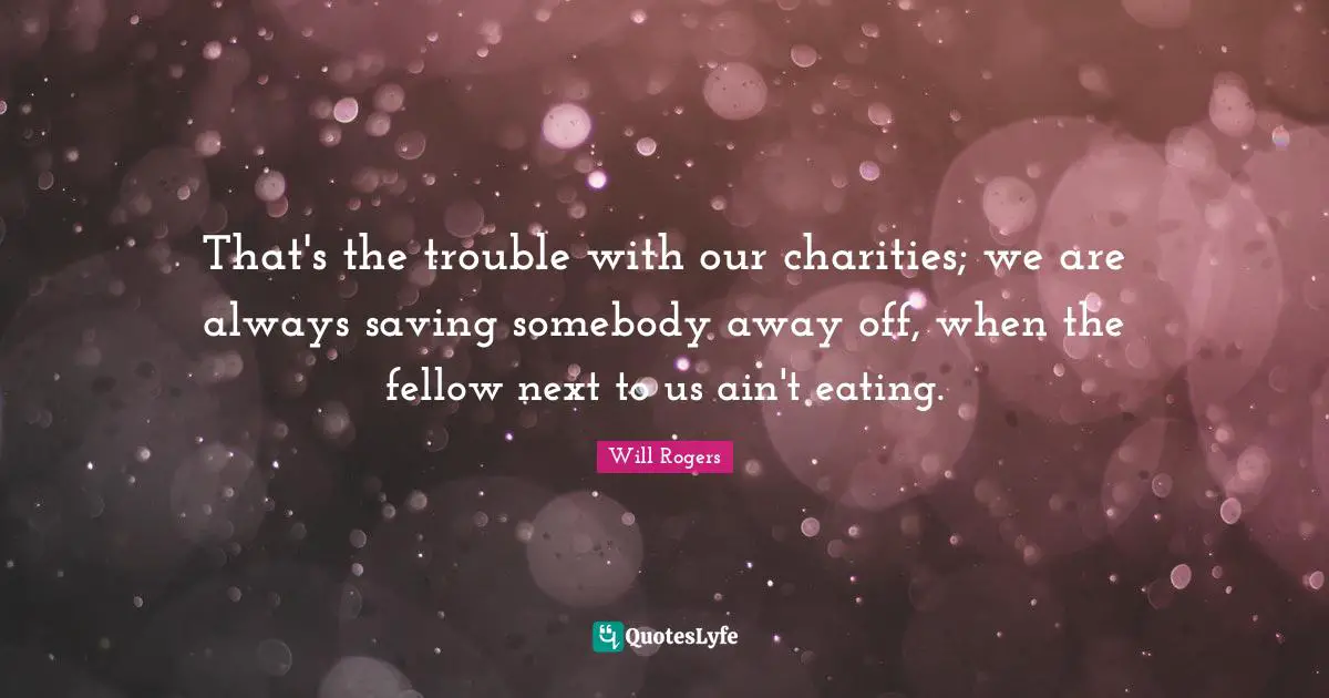 That's the trouble with our charities; we are always saving somebody away off, when the fellow next to us ain't eating.