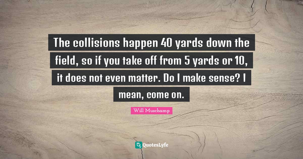 The collisions happen 40 yards down the field, so if you take off from