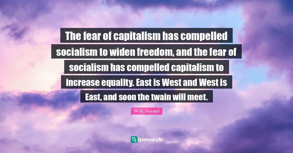 The fear of capitalism has compelled socialism to widen freedom, and the fear of socialism has compelled capitalism to increase equality. East is West and West is East, and soon the twain will meet.