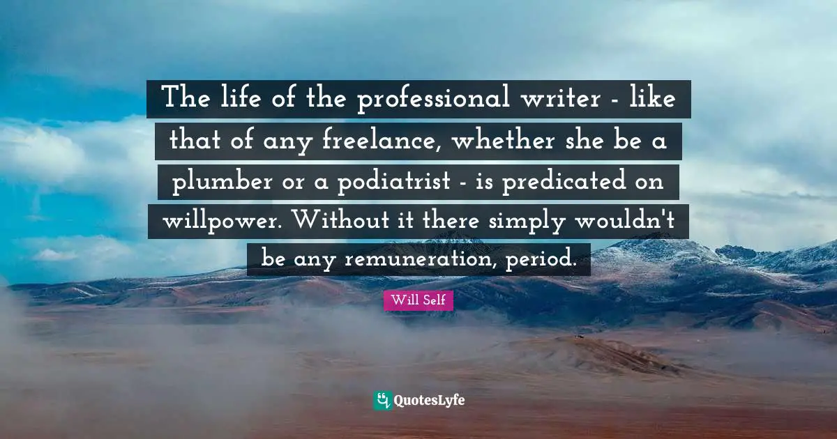 Plumber Quotes: "The life of the professional writer - like that of any freelance, whether she be a plumber or a podiatrist - is predicated on willpower. Without it there simply wouldn't be any remuneration, period."