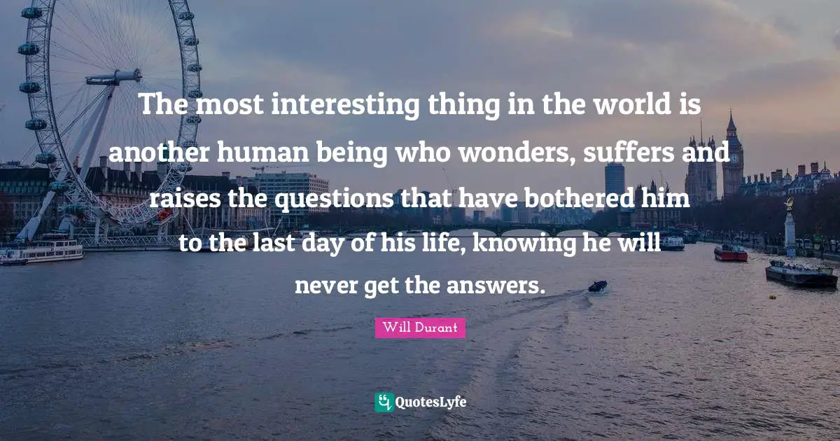 The most interesting thing in the world is another human being who wonders, suffers and raises the questions that have bothered him to the last day of his life, knowing he will never get the answers.
