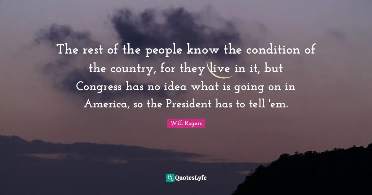 The rest of the people know the condition of the country, for they live in it, but Congress has no idea what is going on in America, so the President has to tell 'em.