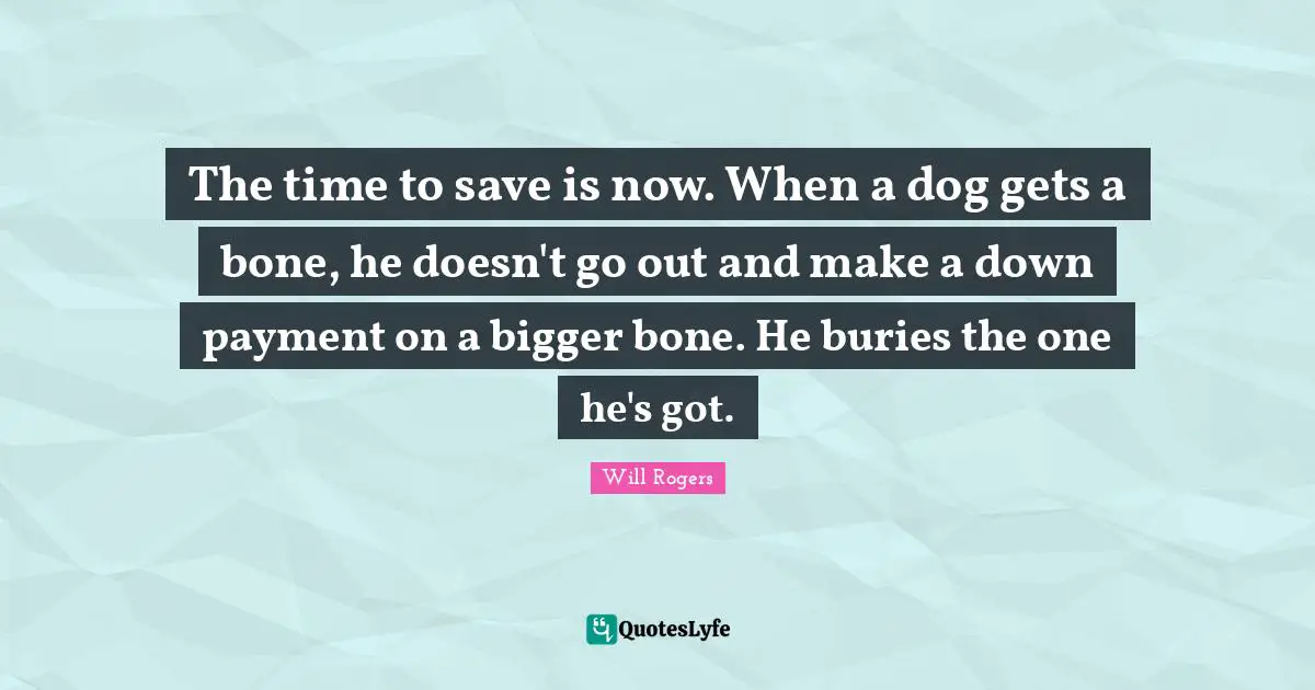 The time to save is now. When a dog gets a bone, he doesn't go out and make a down payment on a bigger bone. He buries the one he's got.