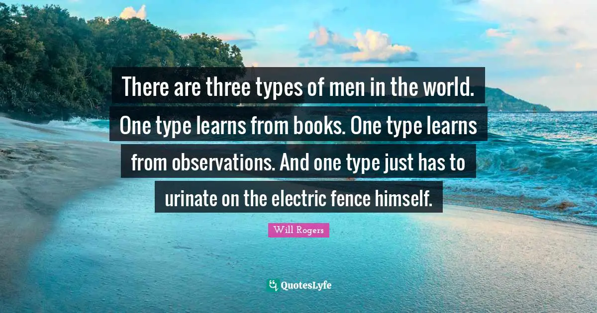 There are three types of men in the world. One type learns from books. One type learns from observations. And one type just has to urinate on the electric fence himself.