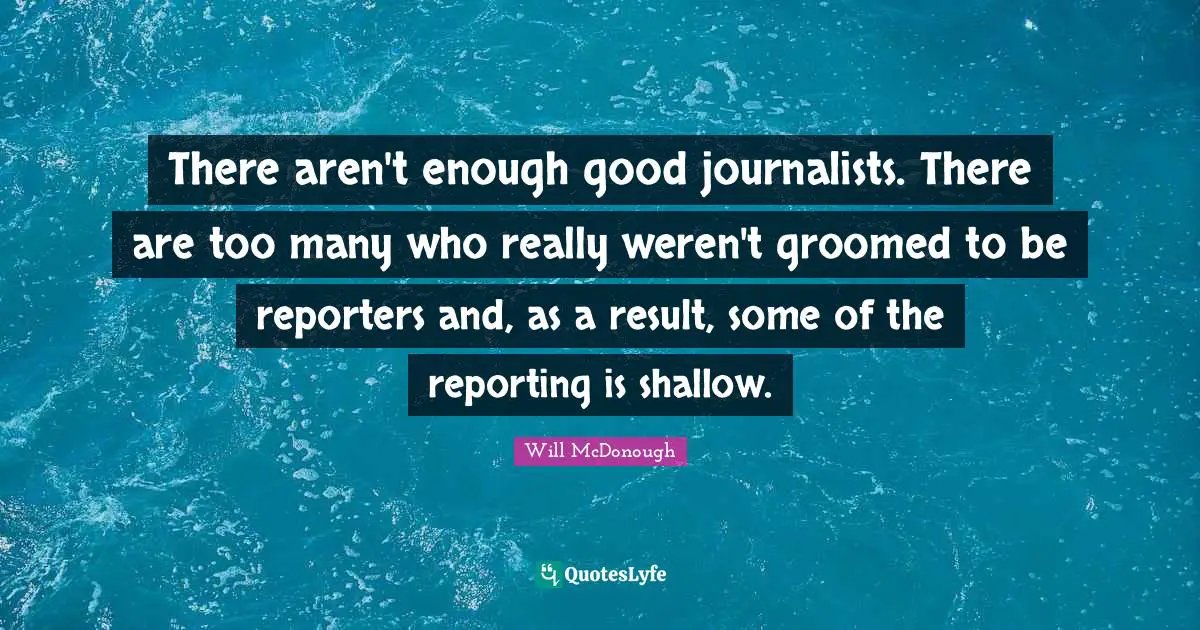 There aren't enough good journalists. There are too many who really weren't groomed to be reporters and, as a result, some of the reporting is shallow.