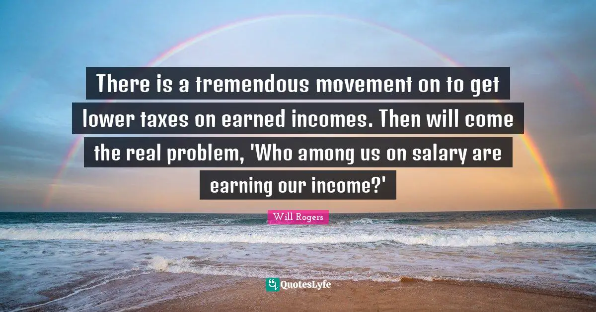 There is a tremendous movement on to get lower taxes on earned incomes. Then will come the real problem, 'Who among us on salary are earning our income?'