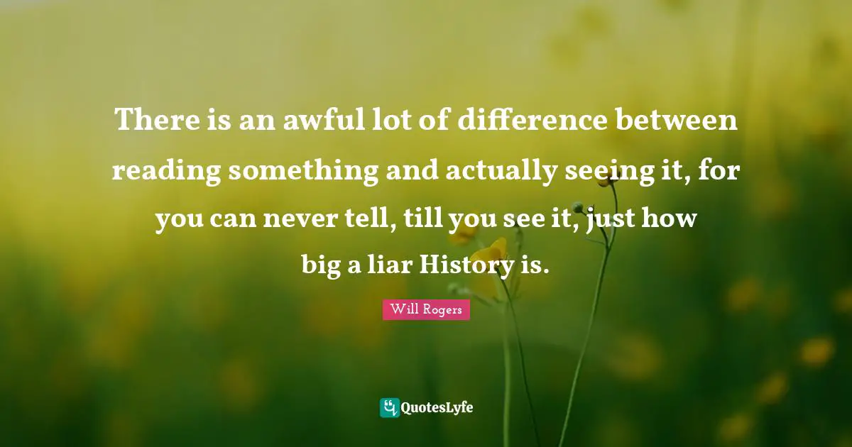 There is an awful lot of difference between reading something and actually seeing it, for you can never tell, till you see it, just how big a liar History is.