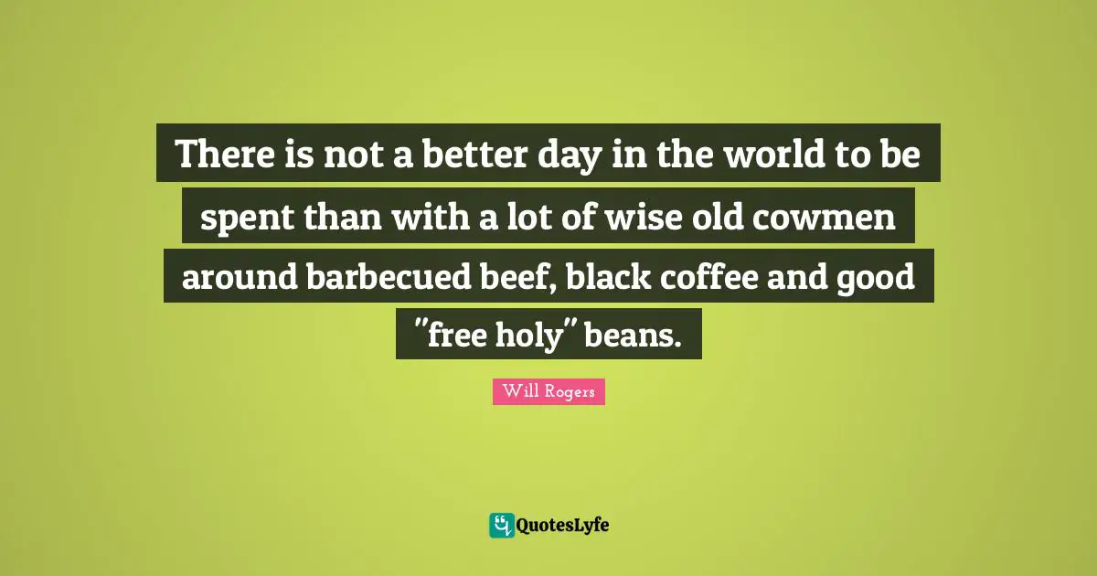 There is not a better day in the world to be spent than with a lot of wise old cowmen around barbecued beef, black coffee and good "free holy" beans.