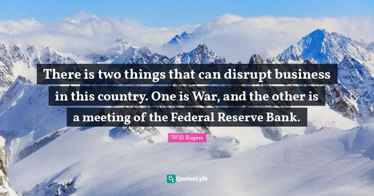 There is two things that can disrupt business in this country. One is War, and the other is a meeting of the Federal Reserve Bank.