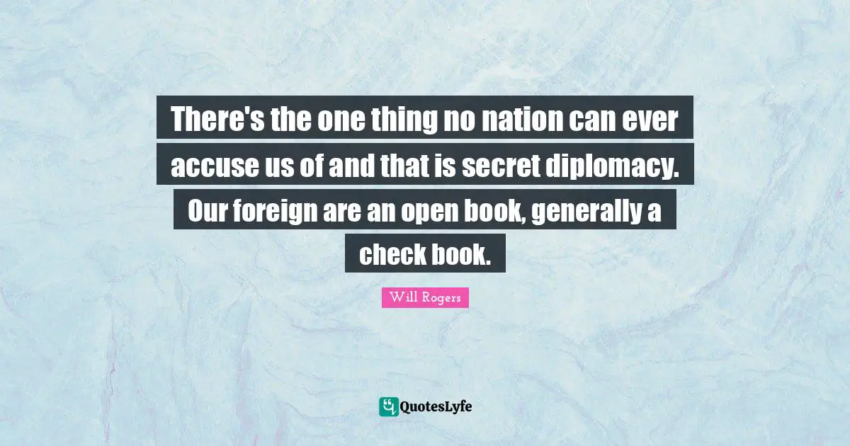 There's the one thing no nation can ever accuse us of and that is secret diplomacy. Our foreign are an open book, generally a check book.