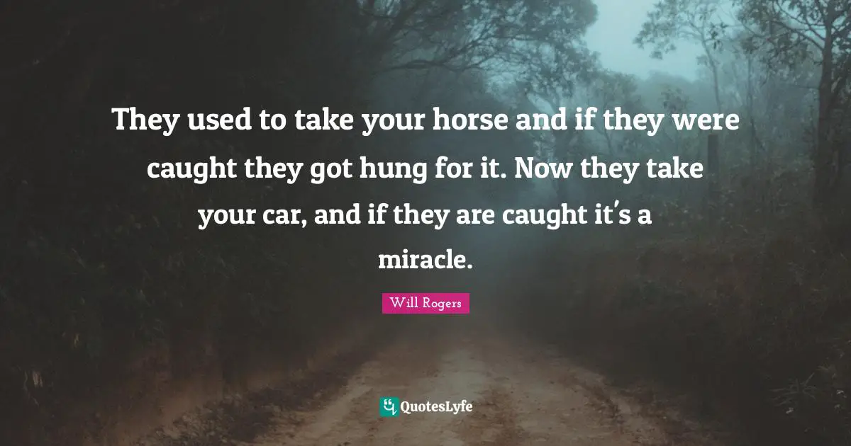 They used to take your horse and if they were caught they got hung for it. Now they take your car, and if they are caught it's a miracle.